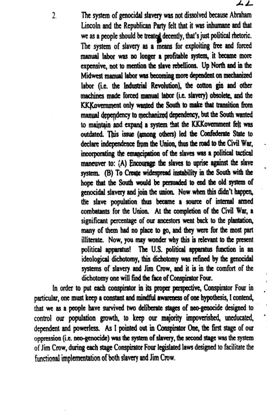 2 ‘The system of genocidal slavery was not dissolved because Abraham Lincoln and the Republican Pary flt tha it was inbumane nd that e 58 people should be et decendy, thar’s st ol et ‘The system of slavery as a means for exploiting free and forced manual Iabor was 50 longer  proftable system, it became more expensive, not 1o meation the slave rebellions. Up North and in the Iabor (ic. the Industrial Revolution), the cotion gin and other ‘machines made forced manual labor (i.c. slavery) obsolete, and the KKKovernment only wanted the South to make that transiton from manal depefdency to mechanize dependency,but the South wanted 1o maiptain and expand a system *hat the KKKoverment flt was outdated. This issue (smong others) led the Confederate State to declare independence fom the Union, thus the road to the Civil War, incorporating the emancipation of the slaves was a political tactical maneuver o: {A) Encoursg the slaves to uprise against the slave system. (B) To Create widespread instabiliy in the South with the hope that the South would be persusded to end the old system of genocidal siavery and oin the union. Now when this dida’t happen, the slave population thus became a source of internal armed ‘combatants for the Union. At the completion of the Civil Wer, a significant percentage of our ancestors weat beck to the plantation, many of them had no place 1o go, and they were for the most pat iliterae. Now, you may wonder why tis s relevant 1 the present political apparstus! The ULS. political apperaus finction in an deological dichotomy, i dicbotomy was reioed by the genocidal systems of slavery and Jim Crow, and it is in the comfort of the dichotomy one willfind th face of Conspirator Four.  In order to put each conspirator in its proper perspective, Conspirator Four in partiular, one must keep a constant and mindful swarcoessof one ypothesi, | contend, that we as a people have survived two deliberate stages of neo-genocide designed to control ow population’ growh, o keep our majority. impoverished, weducated, dependent and powerless. As | poiated out in Conspiator One, te firt sige of our oppression . neo-genocide) was th system ofsvery the scond stage wasthe sysem of Jim Crow, duing each stage Conspirator Four legislated laws designed o acilitate the functional implemestation of both slavery and Jim Crow. 